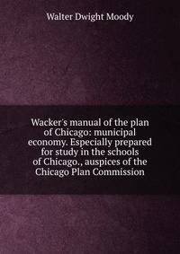 Wacker's manual of the plan of Chicago: municipal economy. Especially prepared for study in the schools of Chicago., auspices of the Chicago Plan Commission