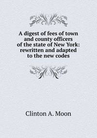 A digest of fees of town and county officers of the state of New York: rewritten and adapted to the new codes