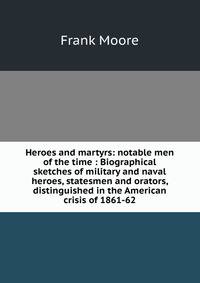 Heroes and martyrs: notable men of the time : Biographical sketches of military and naval heroes, statesmen and orators, distinguished in the American crisis of 1861-62