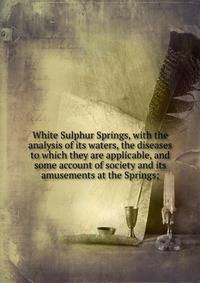 White Sulphur Springs, with the analysis of its waters, the diseases to which they are applicable, and some account of society and its amusements at the Springs;