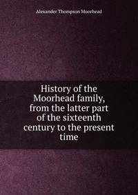 History of the Moorhead family, from the latter part of the sixteenth century to the present time