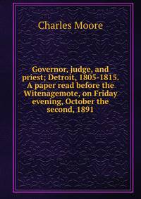 Governor, judge, and priest; Detroit, 1805-1815. A paper read before the Witenagemote, on Friday evening, October the second, 1891