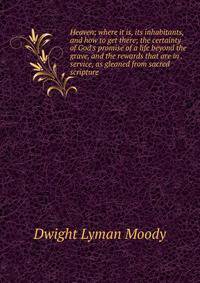 Heaven; where it is, its inhabitants, and how to get there; the certainty of God's promise of a life beyond the grave, and the rewards that are in . service, as gleaned from sacred scripture