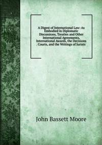 A Digest of International Law: As Embodied in Diplomatic Discussions, Treaties and Other International Agreements, International Awards, the Decisions . Courts, and the Writings of Jurists .