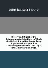 History and Digest of the International Arbitrations to Which the United States Has Been a Party, Together with Appendices Containing the Treaties . and Legal Notes. (Hungarian Edition)
