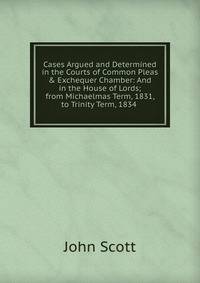 Cases Argued and Determined in the Courts of Common Pleas &amp; Exchequer Chamber: And in the House of Lords; from Michaelmas Term, 1831, to Trinity Term, 1834 .