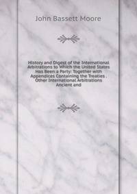 History and Digest of the International Arbitrations to Which the United States Has Been a Party: Together with Appendices Containing the Treaties . Other International Arbitrations Ancient and