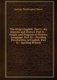 The King's English: Part I.--Its Sources and History. Part Ii.--Origin and Progress of Written Language. Part Iii.--Puzzling Peculiarities of English. Part Iv.--Spelling Reform