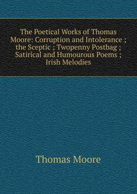 The Poetical Works of Thomas Moore: Corruption and Intolerance ; the Sceptic ; Twopenny Postbag ; Satirical and Humourous Poems ; Irish Melodies
