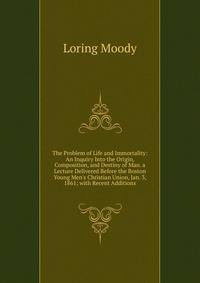 The Problem of Life and Immortality: An Inquiry Into the Origin, Composition, and Destiny of Man. a Lecture Delivered Before the Boston Young Men's Christian Union, Jan. 3, 1861; with Recent Additions