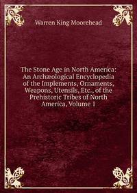 The Stone Age in North America: An Arch?ological Encyclopedia of the Implements, Ornaments, Weapons, Utensils, Etc., of the Prehistoric Tribes of North America, Volume 1