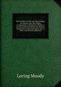 The Problem of Life and Immortality: An Inquiry Into the Origin, Composition, and Destiny of Man, a Lecture Delivered Before the Boston Young Men's Christian Union, Jan. 3, 1861, with Recent Additions