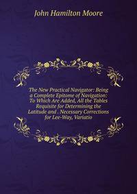 The New Practical Navigator: Being a Complete Epitome of Navigation: To Which Are Added, All the Tables Requisite for Determining the Latitude and . Necessary Corrections for Lee-Way, Variatio