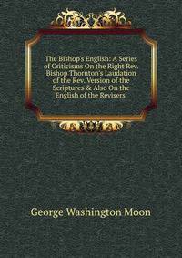 The Bishop's English: A Series of Criticisms On the Right Rev. Bishop Thornton's Laudation of the Rev. Version of the Scriptures &amp; Also On the English of the Revisers .