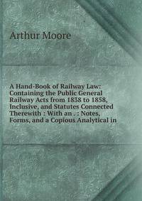 A Hand-Book of Railway Law: Containing the Public General Railway Acts from 1838 to 1858, Inclusive, and Statutes Connected Therewith : With an . : Notes, Forms, and a Copious Analytical in