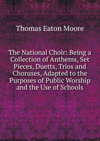 The National Choir: Being a Collection of Anthems, Set Pieces, Duetts, Trios and Choruses, Adapted to the Purposes of Public Worship and the Use of Schools