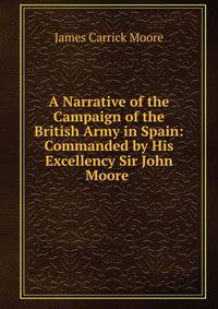 A Narrative of the Campaign of the British Army in Spain: Commanded by His Excellency Sir John Moore .