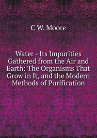 Water - Its Impurities Gathered from the Air and Earth: The Organisms That Grow in It, and the Modern Methods of Purification