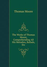 The Works of Thomas Moore, Comprehending All His Melodies, Ballads, Etc