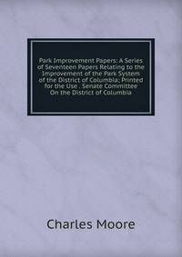 Park Improvement Papers: A Series of Seventeen Papers Relating to the Improvement of the Park System of the District of Columbia; Printed for the Use . Senate Committee On the District of Columbia