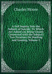 A Full Inquiry Into the Subject of Suicide: To Which Are Added (As Being Closely Connected with the Subject) Two Treatises On Duelling and Gaming, Volume 2