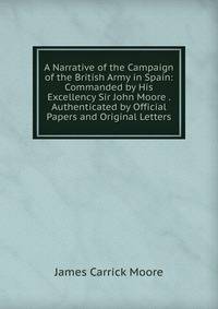 A Narrative of the Campaign of the British Army in Spain: Commanded by His Excellency Sir John Moore . Authenticated by Official Papers and Original Letters