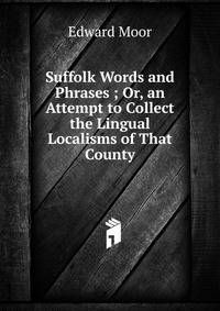 Suffolk Words and Phrases ; Or, an Attempt to Collect the Lingual Localisms of That County