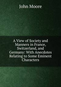 A View of Society and Manners in France, Switzerland, and Germany: With Anecdotes Relating to Some Eminent Characters