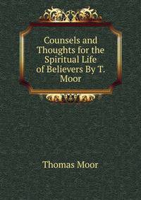 Counsels and Thoughts for the Spiritual Life of Believers By T. Moor.