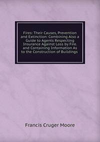 Fires: Their Causes, Prevention and Extinction: Combining Also a Guide to Agents Respecting Insurance Against Loss by Fire. and Containing Information As to the Construction of Buildings .