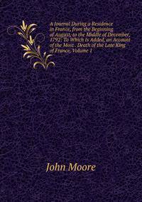 A Journal During a Residence in France, from the Beginning of August, to the Middle of December, 1792: To Which Is Added, an Account of the Most . Death of the Late King of France, Volume 1