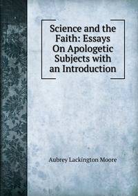 Science and the Faith: Essays On Apologetic Subjects with an Introduction