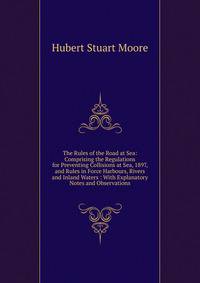 The Rules of the Road at Sea: Comprising the Regulations for Preventing Collisions at Sea, 1897, and Rules in Force Harbours, Rivers and Inland Waters : With Explanatory Notes and Observations
