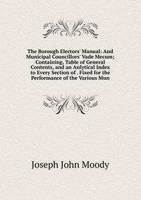 The Borough Electors' Manual: And Municipal Councillors' Vade Mecum; Containing, Table of General Contents, and an Anlytical Index to Every Section of . Fixed for the Performance of the Various Mun