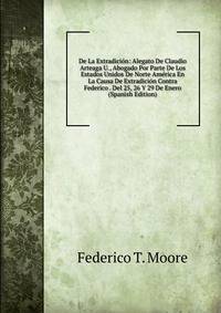 De La Extradicion: Alegato De Claudio Arteaga U., Abogado Por Parte De Los Estados Unidos De Norte America En La Causa De Extradicion Contra Federico . Del 25, 26 Y 29 De Enero (Spanish Edition)