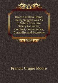 How to Build a Home: Being Suggestions As to Safety from Fire, Safety to Health, Comfort, Convenience, Durability and Economy