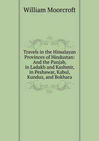 Travels in the Himalayan Provinces of Hindustan and the Panjab, in Ladakh and Kashmir, in Peshawar, Kabul, Kunduz, and Bokhara. From 1819 to 1825, volume I