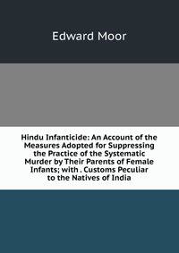 Hindu Infanticide: An Account of the Measures Adopted for Suppressing the Practice of the Systematic Murder by Their Parents of Female Infants; with . Customs Peculiar to the Natives of India