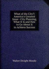 What of the City?: America's Greatest Issue--City Planning, What It Is and How to Go About It to Achieve Success