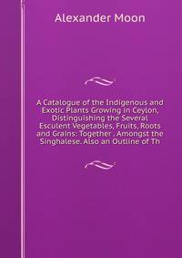 A Catalogue of the Indigenous and Exotic Plants Growing in Ceylon, Distinguishing the Several Esculent Vegetables, Fruits, Roots and Grains: Together . Amongst the Singhalese. Also an Outline of Th