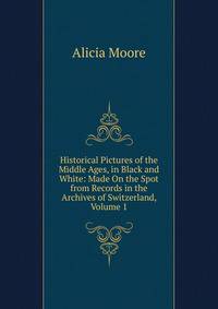Historical Pictures of the Middle Ages, in Black and White: Made On the Spot from Records in the Archives of Switzerland, Volume 1