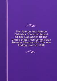 The Salmon And Salmon Fisheries Of Alaska. Report Of The Operations Of The United States Fish Commission Steamer Albatross For The Year Ending June 30, 1898