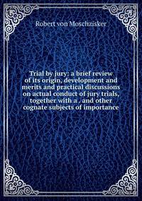 Trial by jury: a brief review of its origin, development and merits and practical discussions on actual conduct of jury trials, together with a . and other cognate subjects of importance