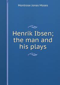 Henrik Ibsen; the man and his plays