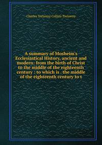A summary of Mosheim's Ecclesiastical History, ancient and modern: from the birth of Christ to the middle of the eighteenth century : to which is . the middle of the eighteenth century to t