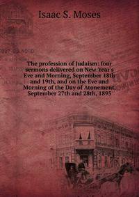 The profession of Judaism: four sermons delivered on New Year's Eve and Morning, September 18th and 19th, and on the Eve and Morning of the Day of Atonement, September 27th and 28th, 1895