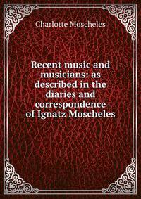 Recent music and musicians: as described in the diaries and correspondence of Ignatz Moscheles