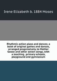 Rhythmic action plays and dances; a book of original games and dances, arranged progressively, to Mother Goose and other action songs, with a teaching . primary schools, playground and gymnasium