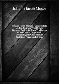 Johann Jacob Mosers . Gesammlete Lieder: So Zum Theil Schon Vormals Gedruckt, Zum Theil Aber Bishero Noch Ungedruckt Gewesen , Mit Gedoppelten Registern (German Edition)