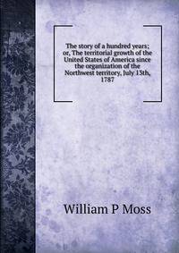 The story of a hundred years; or, The territorial growth of the United States of America since the organization of the Northwest territory, July 13th, 1787